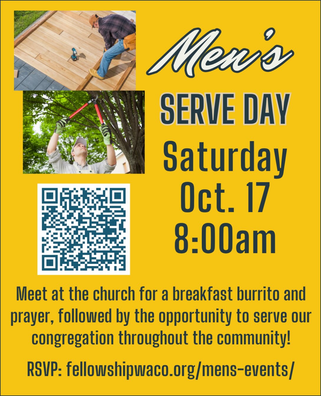 Hey guys, don’t forget to sign up for our quarterly Men’s Serve Day this Saturday, October 17! We will meet at the church in the North Foyer at 8:00am to eat a breakfast burrito, pray, then head out to our service projects. These projects will be 2-3 hours in length as we serve others in our congregation with needs such as small home repairs, yard work, etc. If you have junior high and high school age sons, we’d love for you to bring them along! Everyone is welcome to help. We ask that you register by Friday night, October 16, so we can organize the teams. If you have a certain skill that fits a certain project please let us know. Please use the QR code to RSVP or go to https://fellowshipwaco.org/mens-events/. See you Saturday!