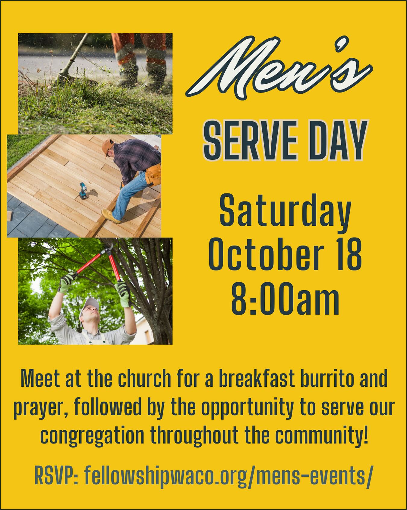Hey guys, this Saturday October 18, is our quarterly Men’s Serve Day. We will meet at the church in the North Foyer at 8:00am to eat a burrito, pray, then head out to our service projects. These projects will be 2-3 hours in length as we serve others in our congregation with needs such as small home repairs, yard work, etc. If you have junior high and high school age sons, we’d love for you to bring them along! Everyone is welcome to help. We ask that you register before Friday the 17th, so we can organize the teams. If you have a certain skill that fits a certain project please let us know. Please RSVP at https://fellowshipwaco.org/mens-events/. See you Saturday!