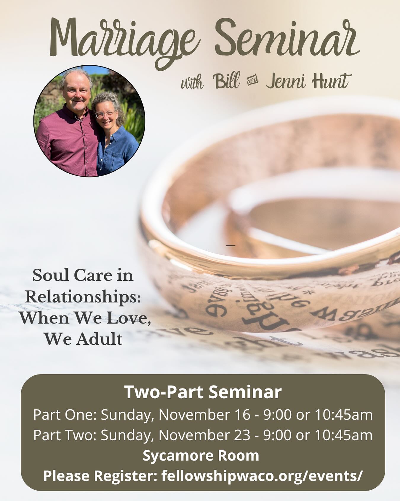 Have you signed up for our Marriage Seminar with Bill and Jenni Hunt? If you’re looking to invest in your marriage, take this wonderful opportunity with two of Fellowship’s long-term missionary partners, Bill and Jenni Hunt! Over the course of the next two Sundays, they will lead us through a 2-part marriage focused seminar, “Soul Care in Relationships — When We Love, We Adult”. This two-part seminar will take place in the Sycamore Room on Sunday, November 16 and Sunday, November 23 (attend both Sundays, but choose either the 9:00am class or 10:45am class option each week). We welcome anyone who is married, divorced, dating, or even considering marriage. There is no cost for this seminar, but please register at fellowshipwaco.org/events.