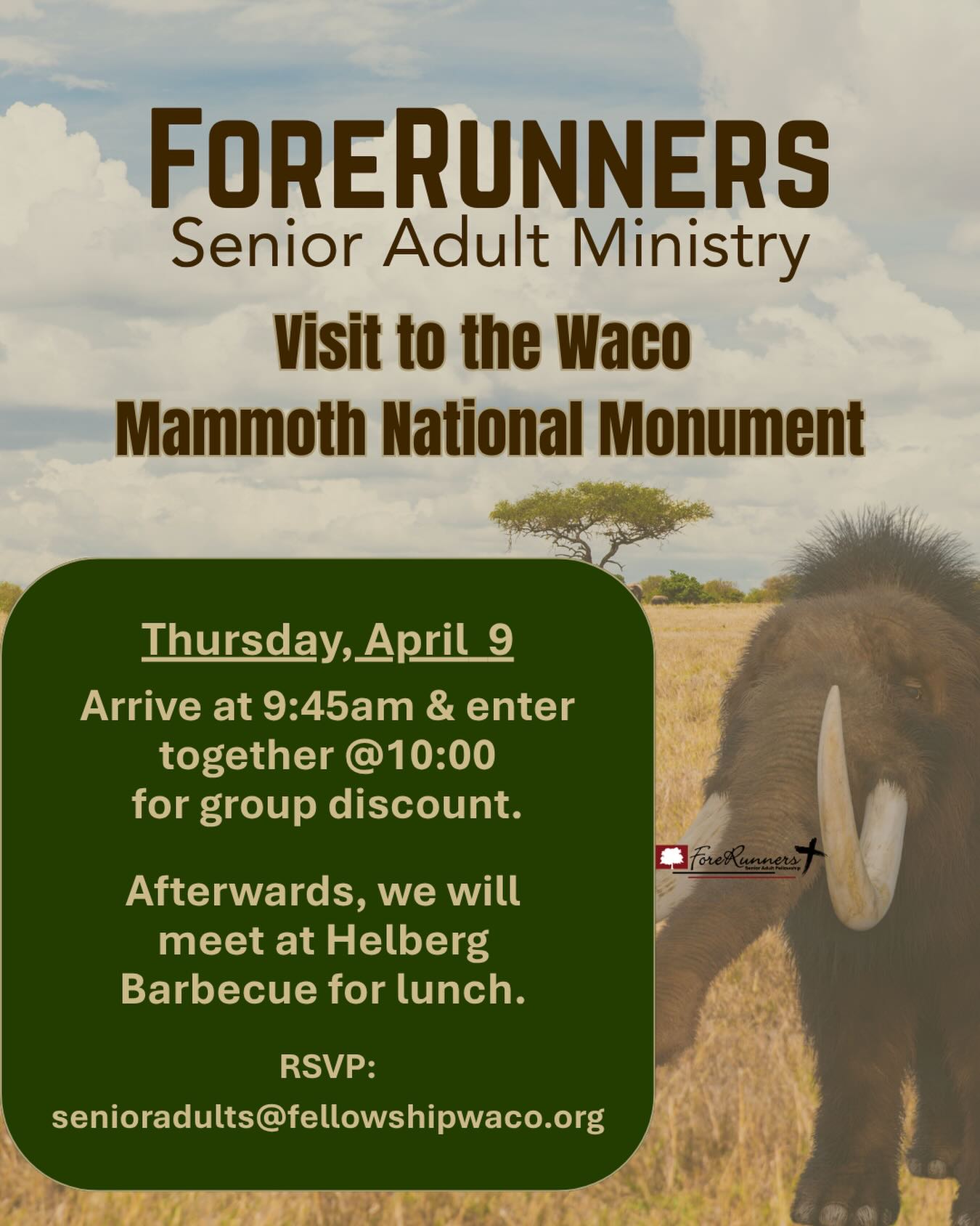 The ForeRunners Senior Adult group has  a fun event planned for this week! We hope all senior adults will plan to join us on Thursday, April 9, for a fun day trip to the Waco Mammoth National Monument and lunch afterwards!WHEN: 9:45 am Thursday, April 9 - Arrive at Waco Mammoth National Monument. Tour begins at 10:00 am.WHERE: 6220 Steinbeck Bend Drive. Phone: (254) 750-7946WHAT: A guided tour with about 10-15 minutes spent outdoors and the remaining 20-30 minutes spent in the climate-controlled Dig Shelter.COST: Groups of 20 or more qualify for a group-rate ticket of $4 each.LUNCH: Meet at Helberg Barbecue, 7809 N Highway 6RESERVATIONS REQUIRED: Please RSVP as soon as you can by emailing senioradults@fellowshipwaco.org, or text Nancy Goertzen or Jane Hall.