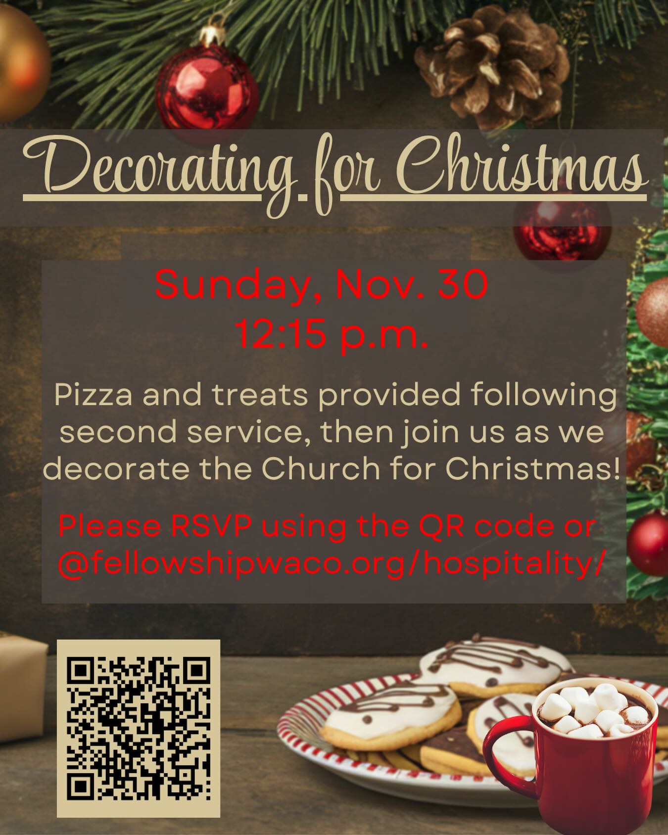 Do you enjoy putting up the tree, hanging lights and garland, and all that goes along with making the season beautiful and inviting? We’d love for you to join us on Sunday, November 30 at 12:15pm (following second service) as we decorate the church for the Christmas season. It’ll be a fun time of fellowship and laughter as we make the church look festive! Pizza, hot chocolate, and other treats will be provided right after church and then we’ll begin decorating. Please RSVP so that we know how much food to purchase and prepare. You can RSVP using the QR code above, or at fellowshipwaco.org/hospitality/.