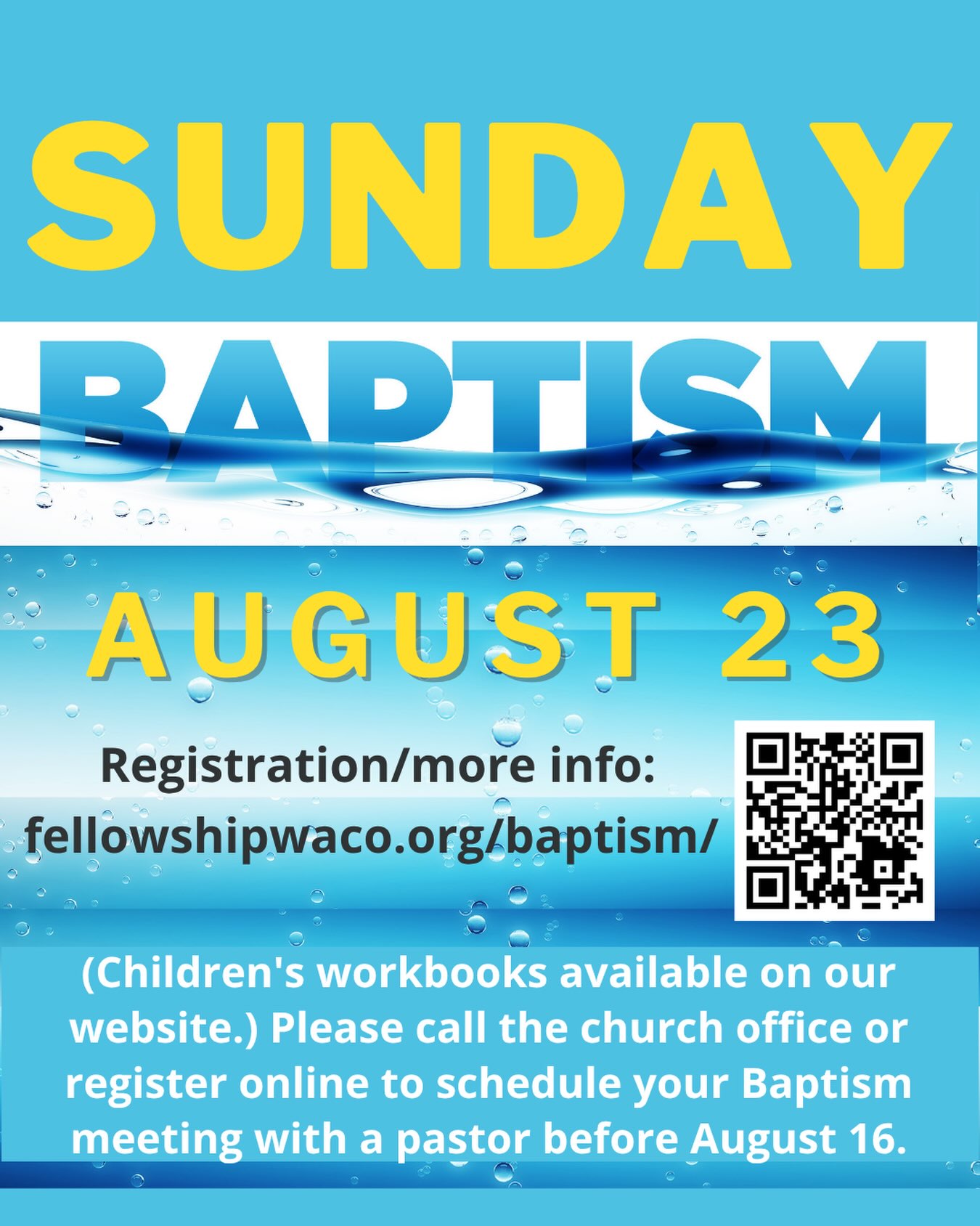 Our next Baptism Services will take place during the Sunday evening E3 event on August 23. If you are ready to take the step of believer’s baptism and would like to be baptized, please call the church office at 254-848-7200 or submit the form on our website to schedule your baptism meeting with a Pastor or Ministry Leader before Sunday, August 16. Children younger than 13 wishing to be baptized should complete the Baptism: Taking a Closer Look parent-child workbook prior to the meeting. This booklet is available at the Welcome Desk or on the Baptism page on our website. If you’d like to learn more about baptism or to access the children’s workbook, visit https://fellowshipwaco.org/baptism/.