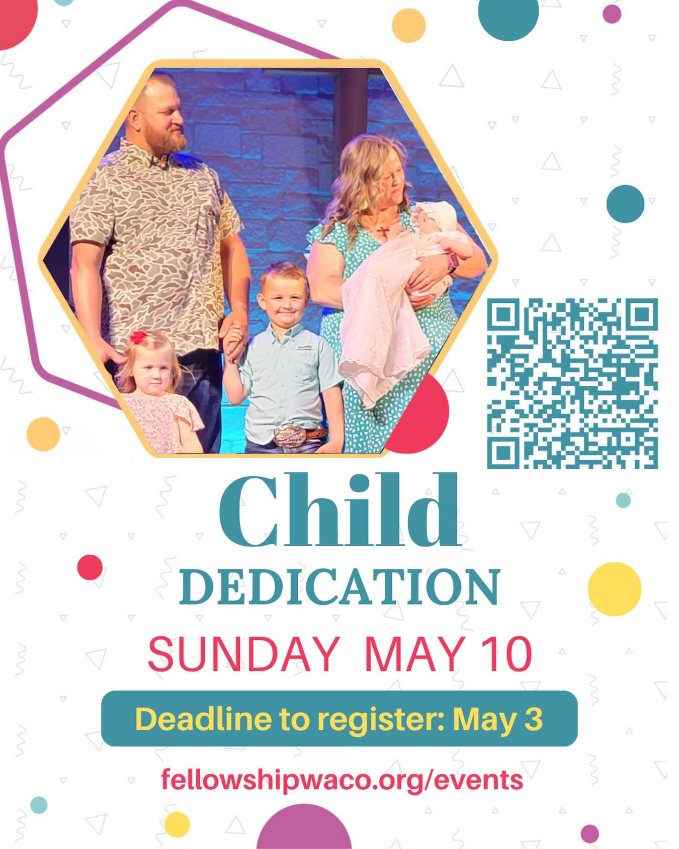 We are excited to host our annual Child Dedication services on Sunday, May 10, during both services! This ceremony provides an opportunity for parents to publicly commit themselves and their children to the Lord. It is a special time when parents promise, by the grace of God, to teach their children about Christ by instruction and by example. If you would like your child(ren) to be dedicated on this date, please register by May 3, using the QR code or visit our events page: https://fellowshipwaco.org/events/.