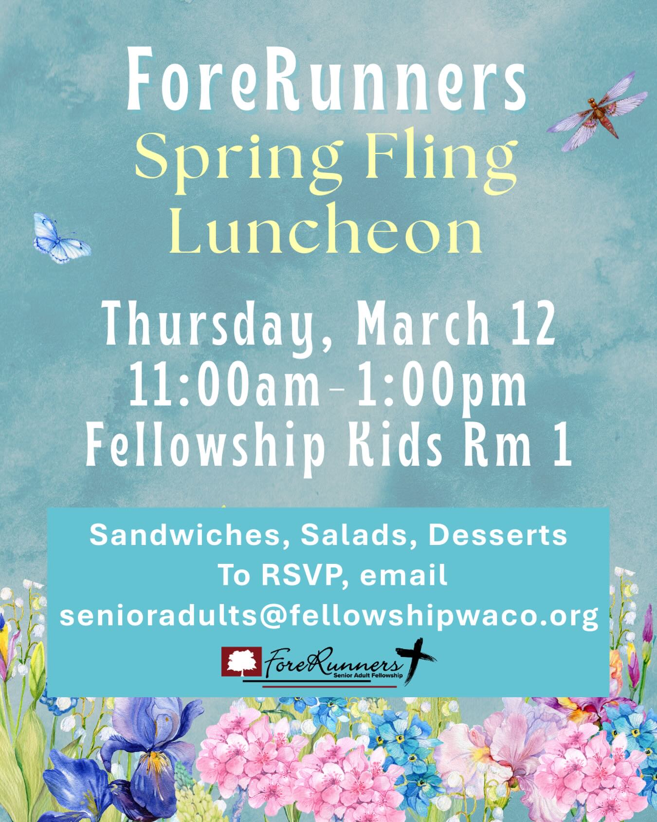 Senior adults, please plan to join us this Thursday, March 12, at 11:00 a.m. in Fellowship Kids Room 1, North Foyer, for our Spring Fling Luncheon! If you haven’t signed up yet, please RSVP by email to senioradults@fellowshipwaco.org. Please visit our website if you’d like more information about ForeRunners Ministry: fellowshipwaco.org/senior-adults/.