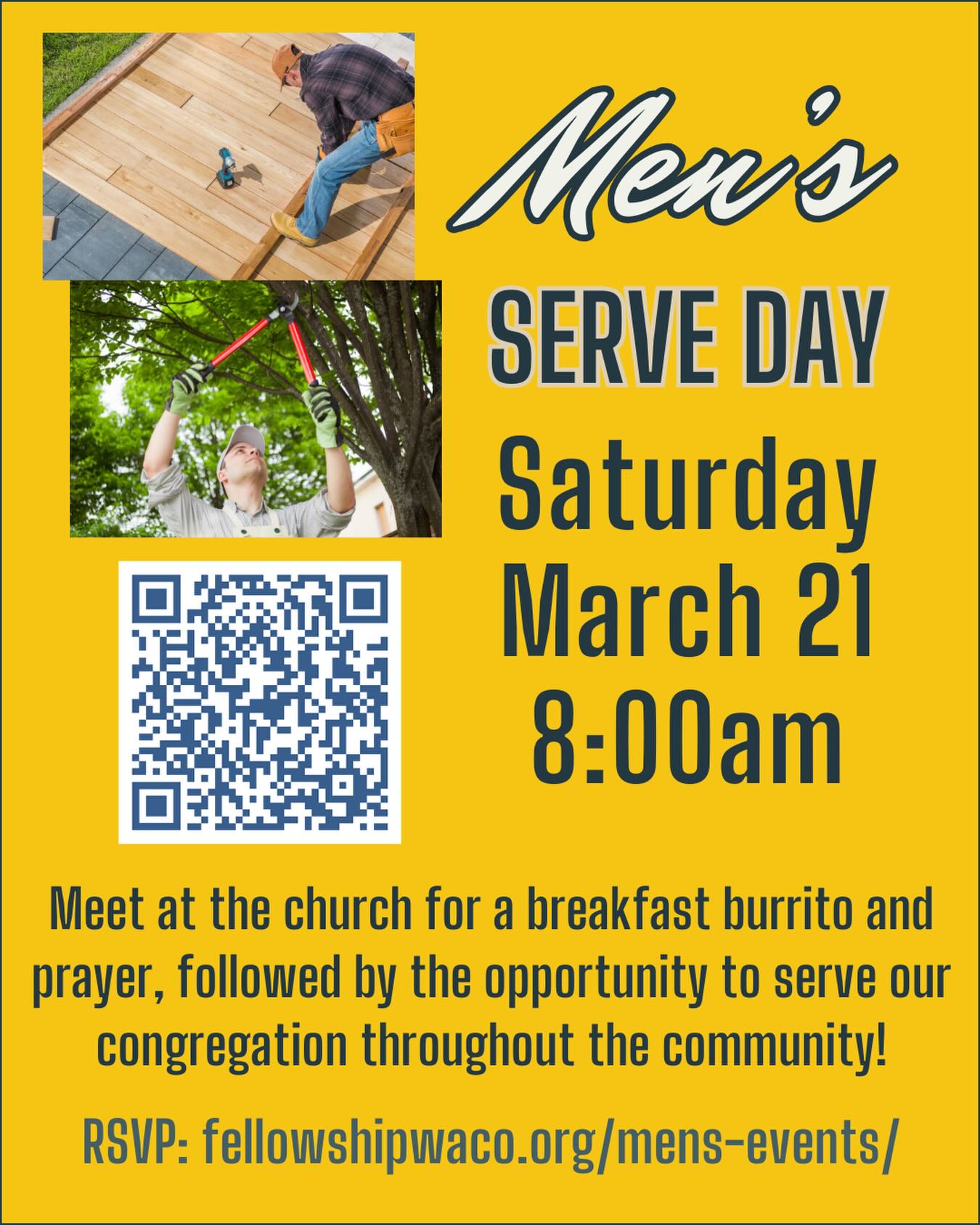 Hey guys, this Saturday, March 21, is our quarterly Men’s Serve Day! We will meet at the church in the North Foyer at 8:00am to eat a breakfast burrito, pray, then head out to our service projects. These projects will be 2-3 hours in length as we serve others in our congregation with needs such as small home repairs, yard work, etc. If you have junior high and high school age sons, we’d love for you to bring them along! Everyone is welcome to help. We ask that you register before Friday the 20th, so we can organize the teams. If you have a certain skill that fits a certain project please let us know. Please use the QR code to RSVP or go to https://fellowshipwaco.org/mens-events/. See you Saturday!