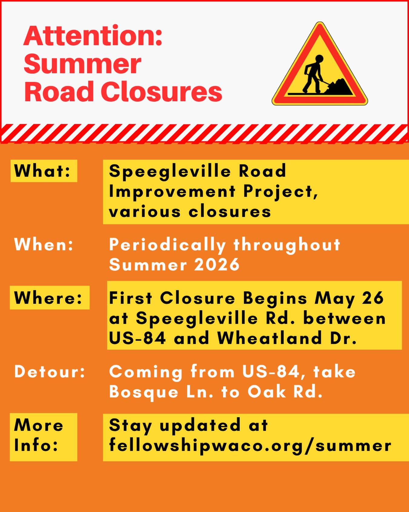 Please be aware that ongoing road construction and periodic street closures around the church throughout the summer may require detours and additional travel time when attending services and events. We encourage everyone to plan ahead, allow extra time for travel, and check for updated traffic patterns before leaving for church services and activities. While these temporary inconveniences may affect normal routes, we appreciate your patience and flexibility as improvements are being made in our area. Thank you for continuing to faithfully gather with us this summer!
 
The first of these road closures is anticipated to start near Sunny Lane beginning May 26, meaning Speegleville Road between US-84 and Wheatland Drive will be closed. If coming from US 84, you will need to take Bosque Lane to Oak Road to get to the Church. You can find a map of upcoming road closures and stay updated here: https://fellowshipwaco.org/summer/.